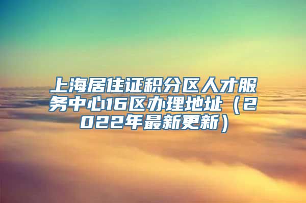 上海居住证积分区人才服务中心16区办理地址（2022年最新更新）