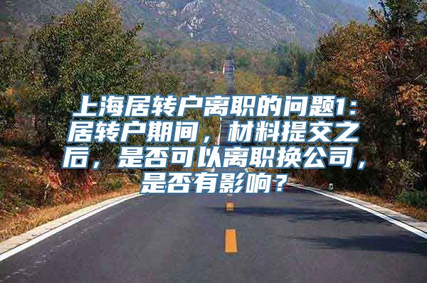 上海居转户离职的问题1：居转户期间，材料提交之后，是否可以离职换公司，是否有影响？