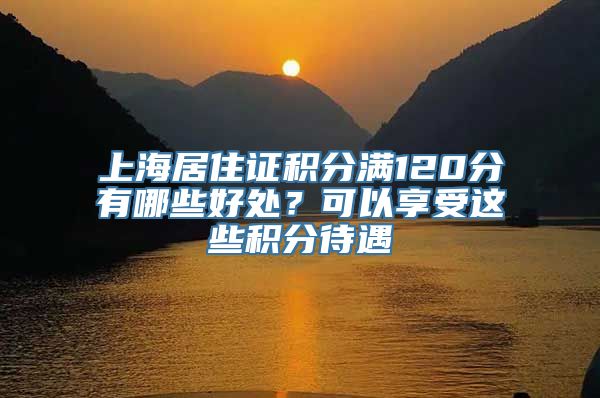 上海居住证积分满120分有哪些好处？可以享受这些积分待遇