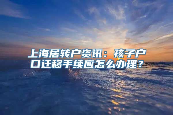 上海居转户资讯：孩子户口迁移手续应怎么办理？