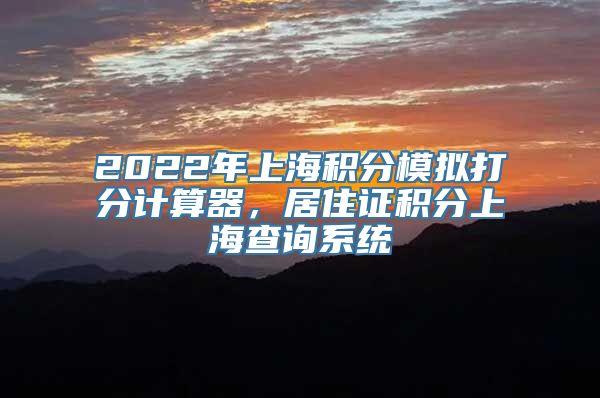 2022年上海积分模拟打分计算器，居住证积分上海查询系统