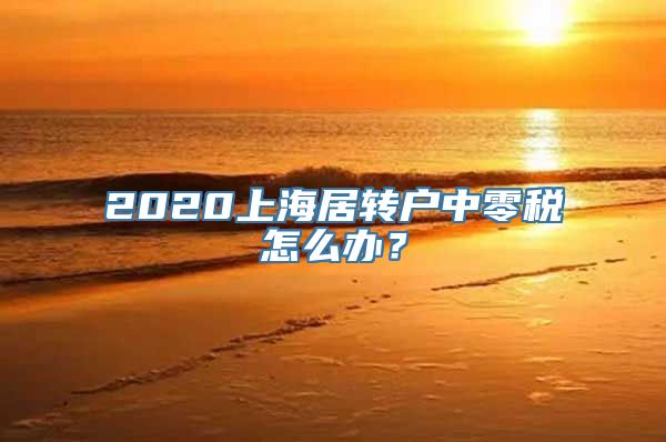 2020上海居转户中零税怎么办？