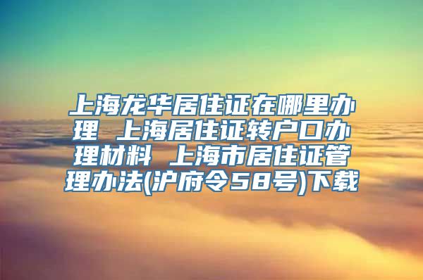 上海龙华居住证在哪里办理 上海居住证转户口办理材料 上海市居住证管理办法(沪府令58号)下载