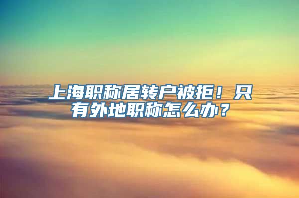 上海职称居转户被拒！只有外地职称怎么办？