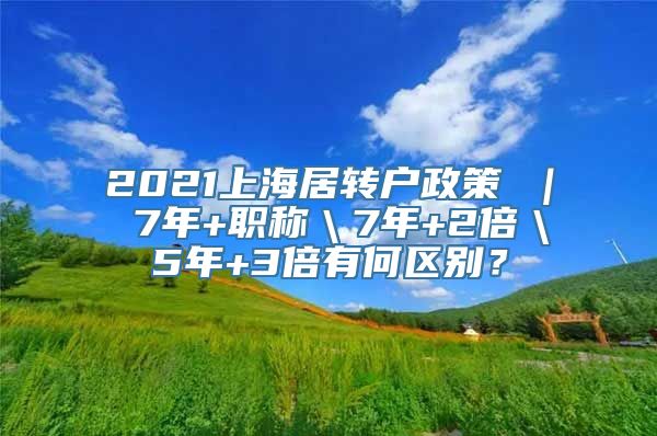 2021上海居转户政策 ｜ 7年+职称＼7年+2倍＼5年+3倍有何区别？