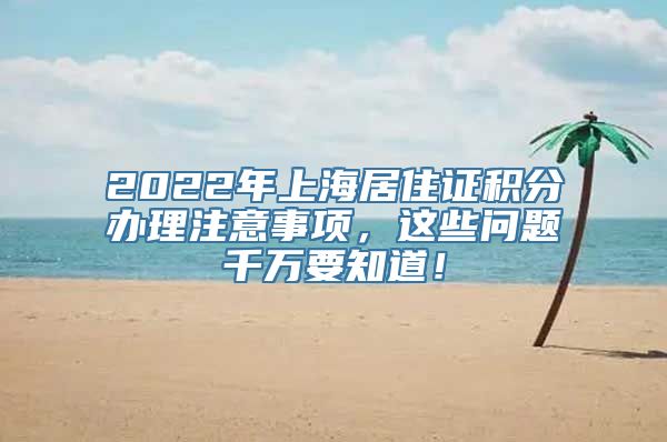 2022年上海居住证积分办理注意事项，这些问题千万要知道！