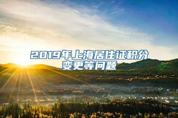 2019年上海居住证积分变更等问题