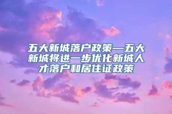 五大新城落户政策—五大新城将进一步优化新城人才落户和居住证政策