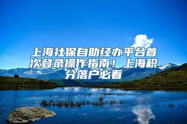 上海社保自助经办平台首次登录操作指南！上海积分落户必看