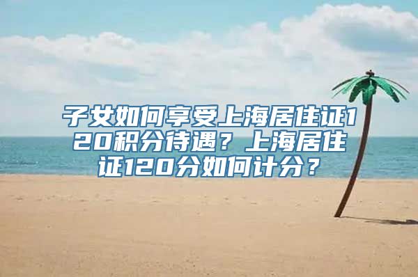 子女如何享受上海居住证120积分待遇？上海居住证120分如何计分？