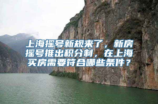 上海摇号新规来了，新房摇号推出积分制，在上海买房需要符合哪些条件？