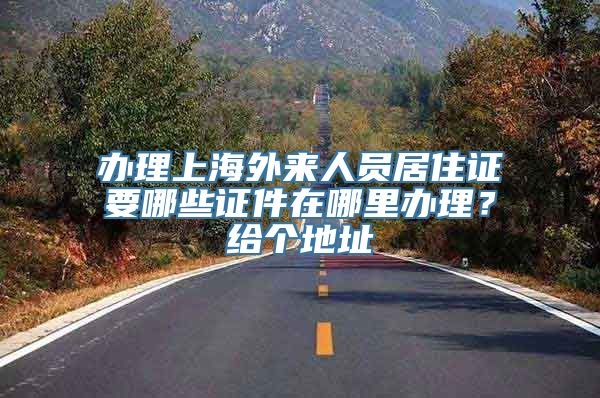 办理上海外来人员居住证要哪些证件在哪里办理？给个地址