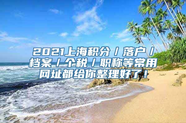 2021上海积分／落户／档案／个税／职称等常用网址都给你整理好了！