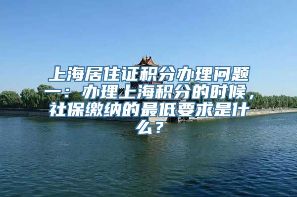 上海居住证积分办理问题一：办理上海积分的时候，社保缴纳的最低要求是什么？