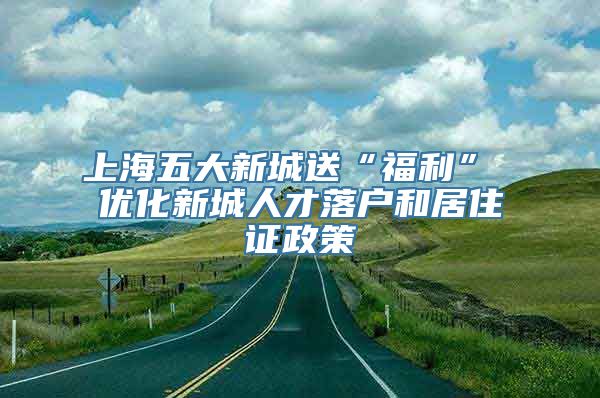 上海五大新城送“福利” 优化新城人才落户和居住证政策