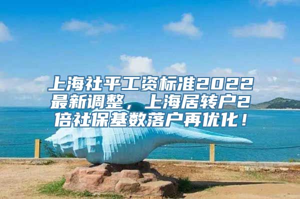 上海社平工资标准2022最新调整，上海居转户2倍社保基数落户再优化！