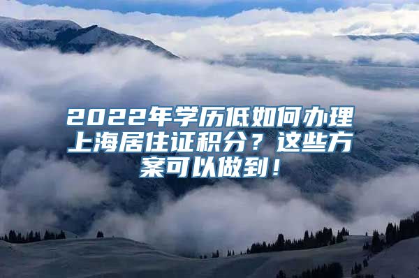 2022年学历低如何办理上海居住证积分？这些方案可以做到！