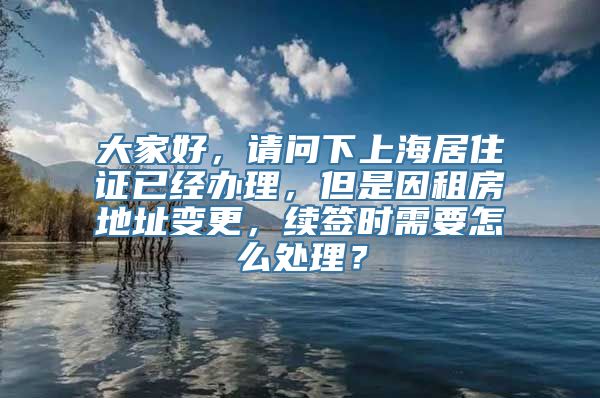 大家好，请问下上海居住证已经办理，但是因租房地址变更，续签时需要怎么处理？