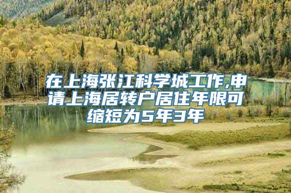 在上海张江科学城工作,申请上海居转户居住年限可缩短为5年3年