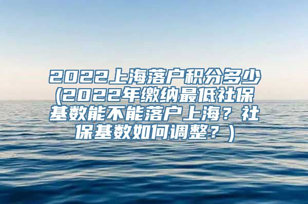 2022上海落户积分多少(2022年缴纳最低社保基数能不能落户上海？社保基数如何调整？)