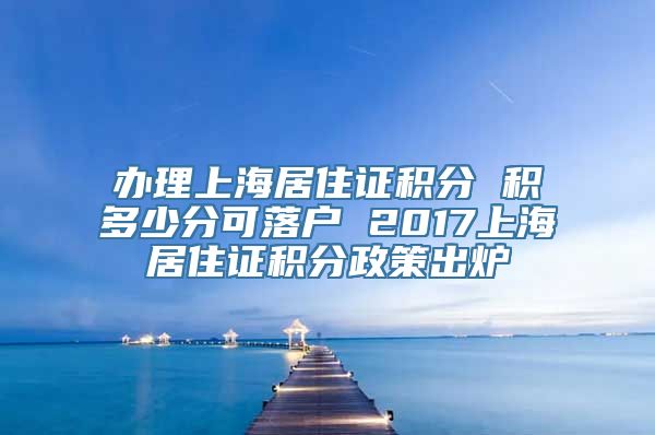 办理上海居住证积分 积多少分可落户 2017上海居住证积分政策出炉