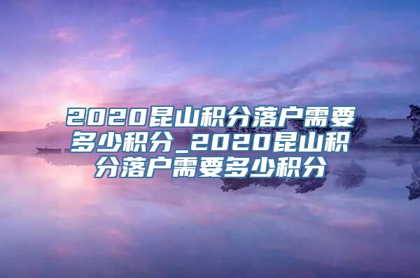 2020昆山积分落户需要多少积分_2020昆山积分落户需要多少积分