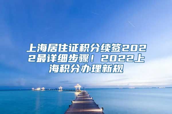 上海居住证积分续签2022最详细步骤！2022上海积分办理新规