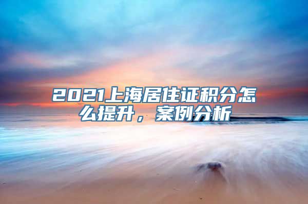 2021上海居住证积分怎么提升，案例分析