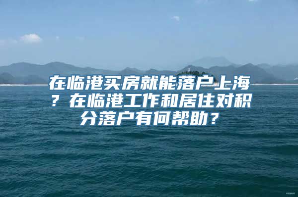 在临港买房就能落户上海？在临港工作和居住对积分落户有何帮助？