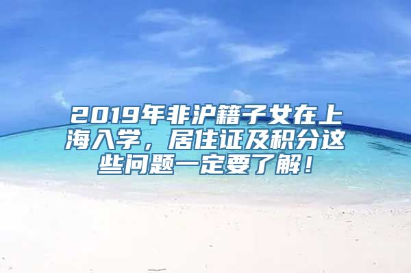 2019年非沪籍子女在上海入学，居住证及积分这些问题一定要了解！