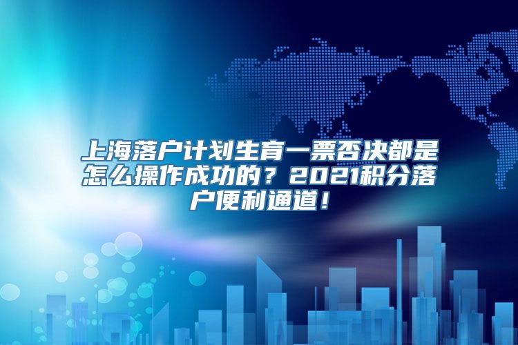 上海落户计划生育一票否决都是怎么操作成功的？2021积分落户便利通道！