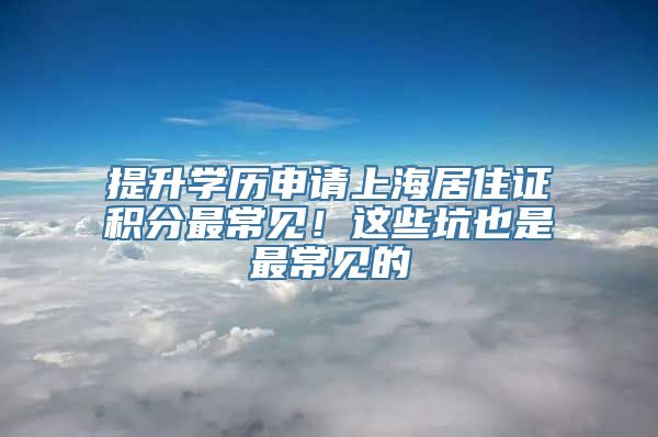 提升学历申请上海居住证积分最常见！这些坑也是最常见的