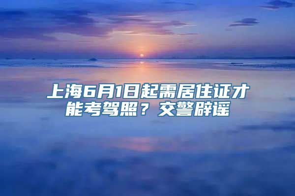 上海6月1日起需居住证才能考驾照？交警辟谣