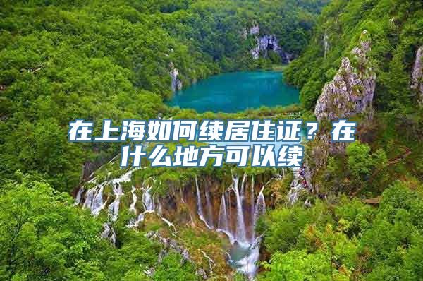 在上海如何续居住证？在什么地方可以续