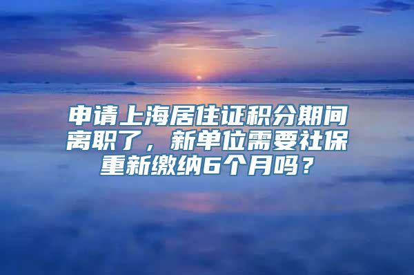 申请上海居住证积分期间离职了，新单位需要社保重新缴纳6个月吗？