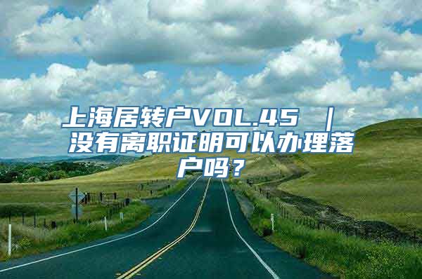 上海居转户VOL.45 ｜ 没有离职证明可以办理落户吗？