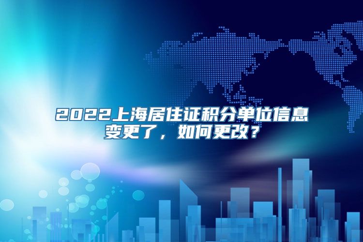 2022上海居住证积分单位信息变更了，如何更改？