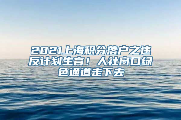 2021上海积分落户之违反计划生育！人社窗口绿色通道走下去