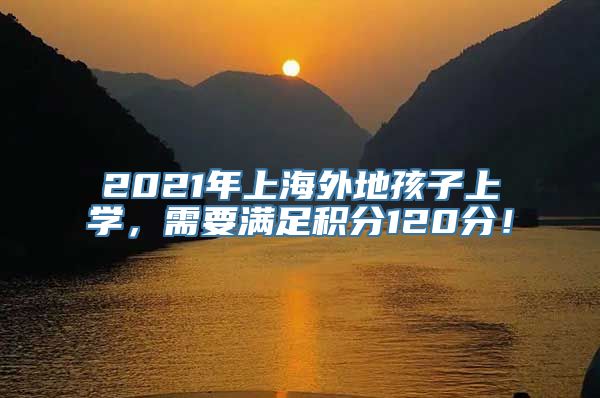 2021年上海外地孩子上学，需要满足积分120分！