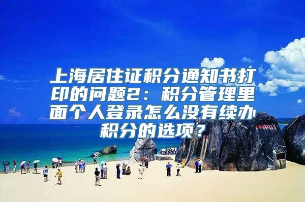 上海居住证积分通知书打印的问题2：积分管理里面个人登录怎么没有续办积分的选项？