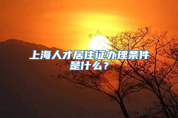 上海人才居住证办理条件是什么？