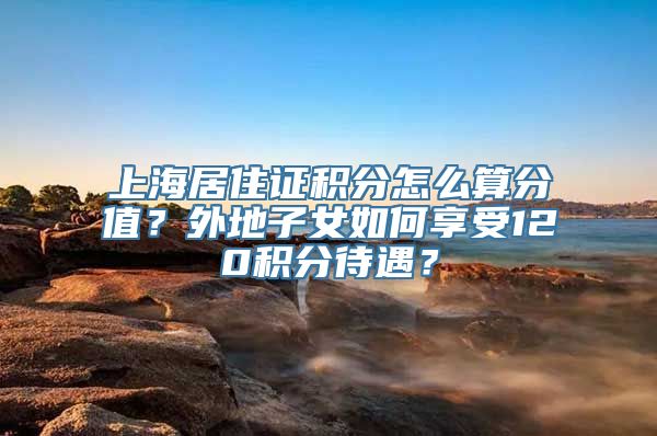 上海居住证积分怎么算分值？外地子女如何享受120积分待遇？