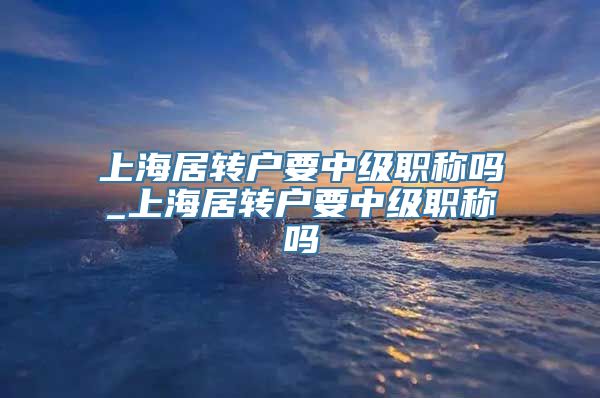 上海居转户要中级职称吗_上海居转户要中级职称吗