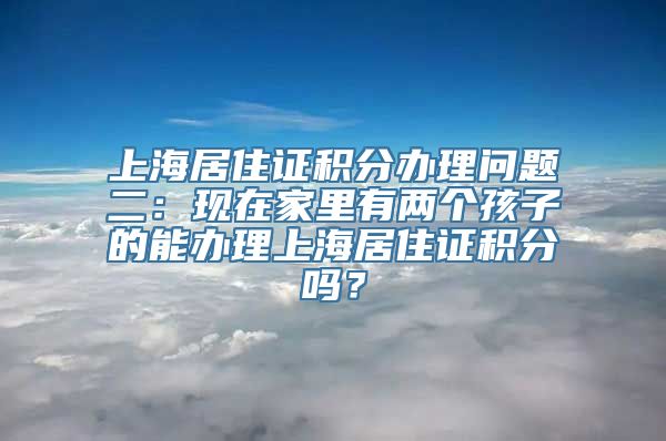 上海居住证积分办理问题二：现在家里有两个孩子的能办理上海居住证积分吗？