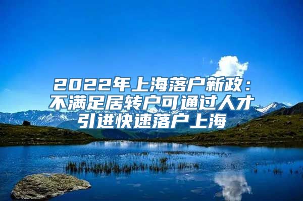 2022年上海落户新政：不满足居转户可通过人才引进快速落户上海