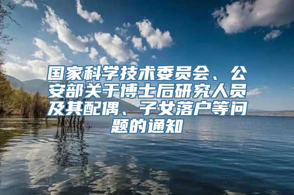 国家科学技术委员会、公安部关于博士后研究人员及其配偶、子女落户等问题的通知