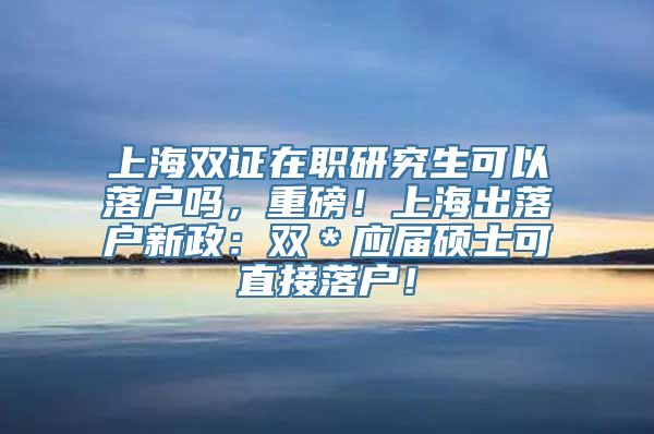 上海双证在职研究生可以落户吗，重磅！上海出落户新政：双＊应届硕士可直接落户！