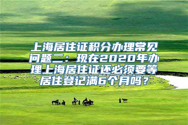 上海居住证积分办理常见问题二：现在2020年办理上海居住证还必须要等居住登记满6个月吗？