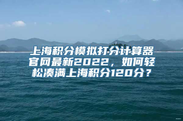 上海积分模拟打分计算器官网最新2022，如何轻松凑满上海积分120分？