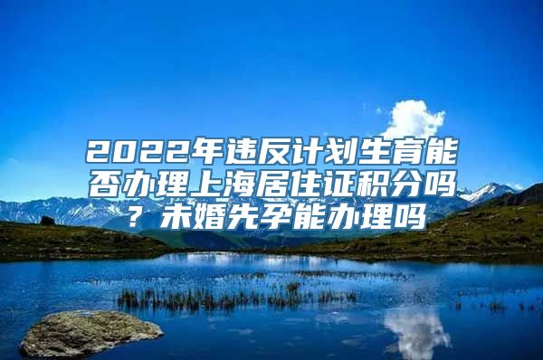 2022年违反计划生育能否办理上海居住证积分吗？未婚先孕能办理吗